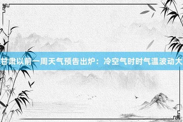 甘肃以前一周天气预告出炉：冷空气时时气温波动大