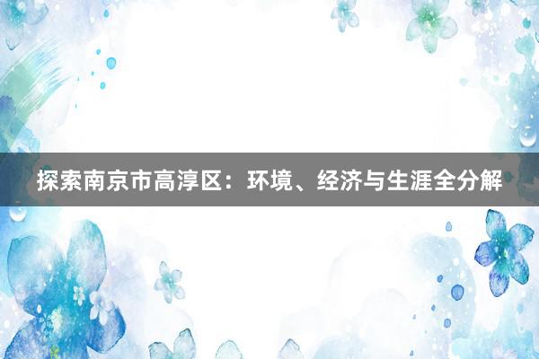 探索南京市高淳区：环境、经济与生涯全分解